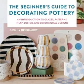 The Beginner’s Guide to Decorating Pottery: An Introduction to Glazes, Patterns, Inlay, Luster, and Dimensional Designs