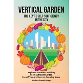 Vertical Garden The Key to Self-Sufficiency in the City: Beginner’s Guide to Building a Self-Suffcient Garden Even If You Are Short on Growing Space
