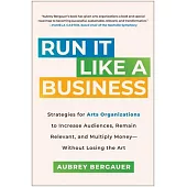 Run It Like a Business: Strategies for Arts Organizations to Increase Audiences, Remain Relevant, and Mu Ltiply Moneywithout Losing the Art