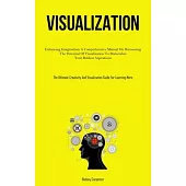Visualization: Enhancing Imagination: A Comprehensive Manual On Harnessing The Potential Of Visualization To Materialize Your Boldest