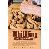 Whittling for Beginners: Advanced Methods and Strategies to Making Things By Hand