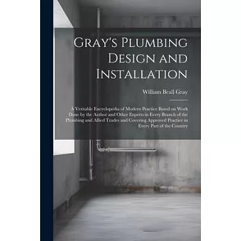 Gray’s Plumbing Design and Installation; a Veritable Encyclopedia of Modern Practice Based on Work Done by the Author and Other Experts in Every Branc