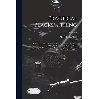 Practical Blacksmithing: A Collection of Articles Contributed at Different Times by Skilled Workmen to the Columns of ＂The Blacksmith and Wheel