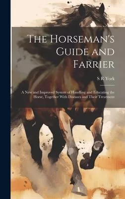 The Horseman’s Guide and Farrier: A new and Improved System of Handling and Educating the Horse, Together With Diseases and Their Treatment