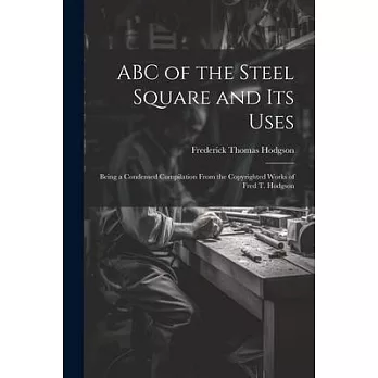 ABC of the Steel Square and its Uses; Being a Condensed Compilation From the Copyrighted Works of Fred T. Hodgson