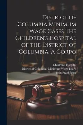 District of Columbia Minimum Wage Cases The Children’s Hospital of the District of Columbia. A Corpo