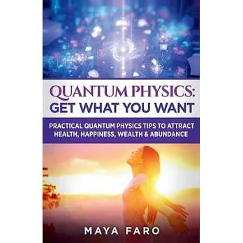 Quantum Physics: Get What You Want: Practical Quantum Physics Tips to Attract Health, Happiness, Wealth & Abundance