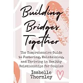 Building Bridges Together: The Comprehensive Guide to Fostering, Maintaining, and Thriving in Healthy Relationships for Couples