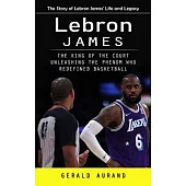 Lebron James: The Story of Lebron James’ Life and Legacy (The King of the Court Unleashing the Phenom Who Redefined Basketball)