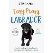 Easy Peasy Labrador: Your Simple Step-By-Step Guide to Raising and Training a Happy Labrador (Labrador Training and Much More)