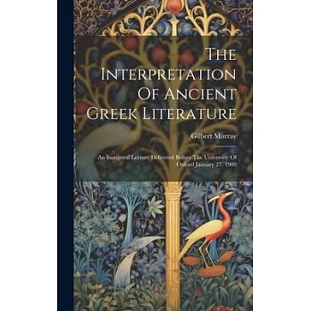 The Interpretation Of Ancient Greek Literature: An Inaugural Lecture Delivered Before The University Of Oxford January 27, 1909