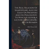 The Real Religion Of Shakespeare. Also An Essay On Prospero And His Philosophy. To Which Is Added A Lecture Concerning Jacob Behmen