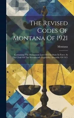 The Revised Codes Of Montana Of 1921: Containing The Permanent Laws Of The State In Force At The Close Of The Seventeenth Legislative Assembly Of 1921