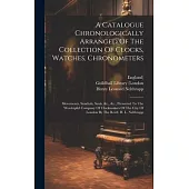 A Catalogue Chronologically Arranged Of The Collection Of Clocks, Watches, Chronometers: Movements, Sundials, Seals, &c., &c., Presented To The Worshi
