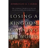 Losing a Kingdom, Gaining the World: The Catholic Church in the Age of Revolution and Democracy