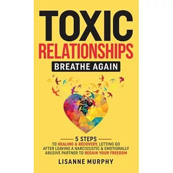 Toxic Relationships: 5 Steps to Healing & Recovery; Letting Go After Leaving A Narcissistic & Emotionally Abusive Partner to Regain Your Fr