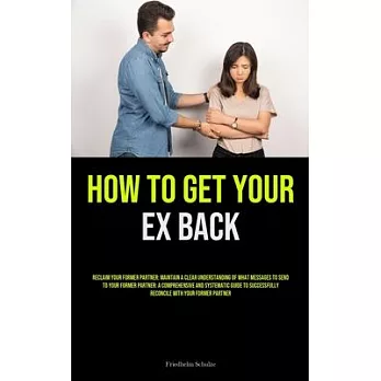 How to Get Your Ex Back: Reclaim Your Former Partner: Maintain A Clear Understanding Of What Messages To Send To Your Former Partner: A Compreh