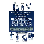 Holistic And Medical Treatment Options For Chronic Bladder And Interstitial Cystitis Pain: All-Inclusive Guide Walks You Through Diagnosis, Symptoms,