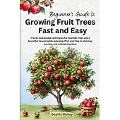 Beginner’s Guide to Growing Fruit Trees Fast and Easy: Proven sustainable techniques for healthier trees and a bountiful harvest while reducing effort