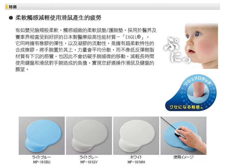 特徵 柔軟觸感減輕使用滑鼠產生的疲勞有如嬰兒臉頰般柔軟,觸感細緻的柔軟鼠/護腕墊。採用於醫界及賽車界相當受到好評的日本製醫療級高性能材質EXGEL®」它同時擁有橡膠的彈性,以及凝膠的流動性,是擁有超柔軟特性的合成橡膠。將手腕置於其上,力量會平均分散,而不像低反彈樹脂材質有下沉的感覺,也因此不會妨礙手腕細微的移動,減輕長時間使用鍵盤和滑鼠對手腕造成的負擔,實現您舒適操作滑鼠及鍵盤的願望。。ホワイト使用MP-101BUMP-101GYMP-101WH