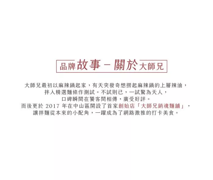 品牌故事- 關於大師兄,大師兄最初以麻辣鍋起家,有天突發奇想撈起麻辣鍋的上層辣油,拌入精選麵條作測試。不試則已,一試驚為天人,口碑瞬間在饕客間相傳,廣受好評。而後更於2017年在中山區開設了首家創始店大師兄銷魂麵舖讓拌麵從本來的小配角,一躍成為了網路